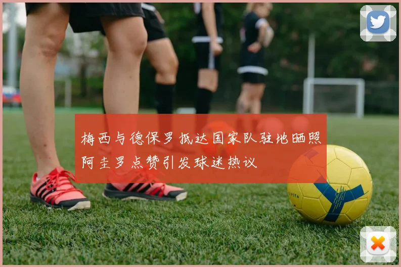 梅西与德保罗抵达国家队驻地晒照阿圭罗点赞引发球迷热议
