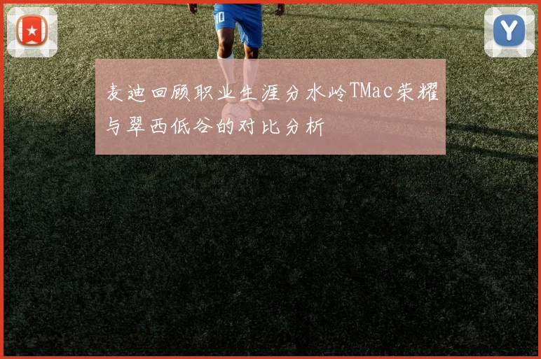 麦迪回顾职业生涯分水岭TMac荣耀与翠西低谷的对比分析
