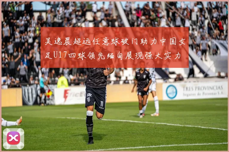 吴逸晨超远任意球破门助力中国女足U17四球领先缅甸展现强大实力