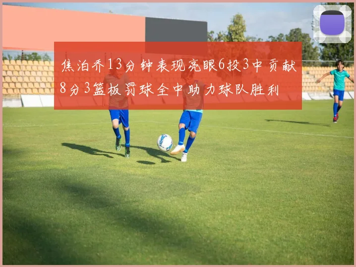 焦泊乔13分钟表现亮眼6投3中贡献8分3篮板罚球全中助力球队胜利