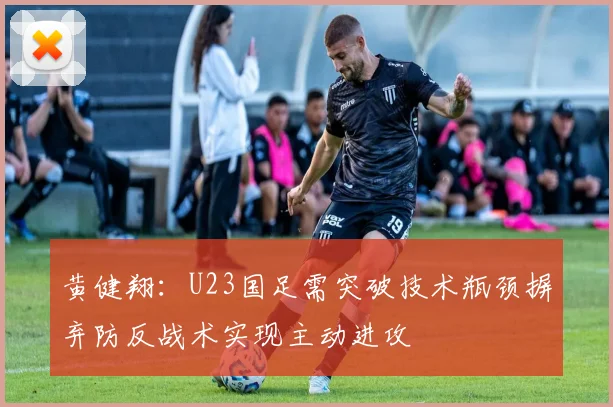 黄健翔：U23国足需突破技术瓶颈摒弃防反战术实现主动进攻