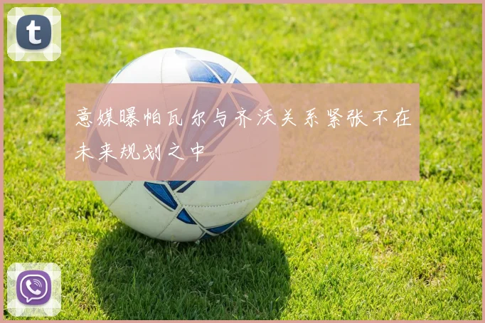 意媒曝帕瓦尔与齐沃关系紧张不在未来规划之中