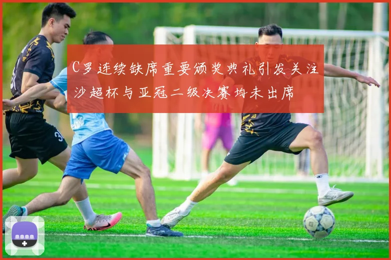 C罗连续缺席重要颁奖典礼引发关注沙超杯与亚冠二级决赛均未出席