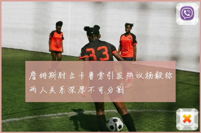 詹姆斯肘击卡鲁索引发热议杨毅称两人关系深厚不可分割