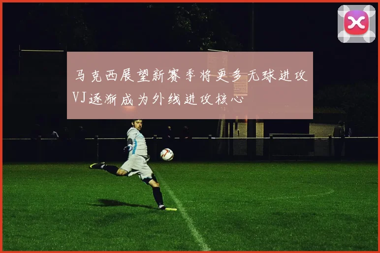 马克西展望新赛季将更多无球进攻VJ逐渐成为外线进攻核心