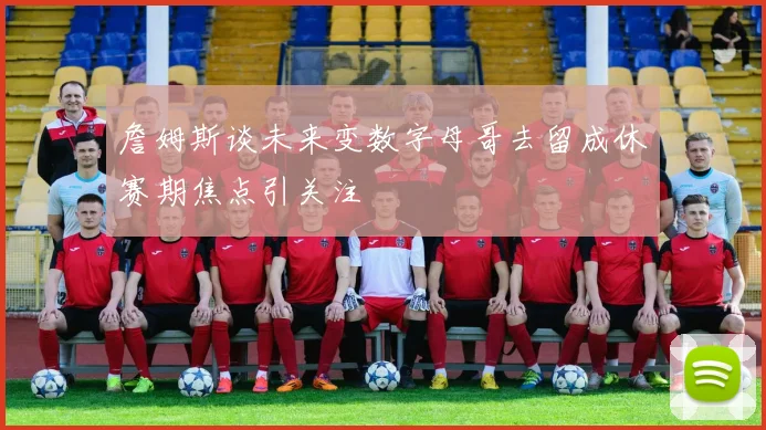 詹姆斯谈未来变数字母哥去留成休赛期焦点引关注