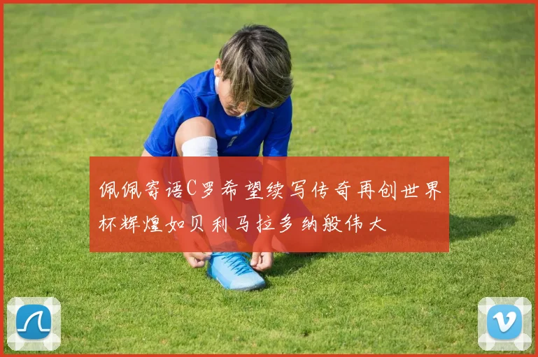 佩佩寄语C罗希望续写传奇再创世界杯辉煌如贝利马拉多纳般伟大